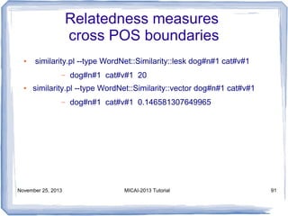 Relatedness measures
cross POS boundaries
●

similarity.pl --type WordNet::Similarity::lesk dog#n#1 cat#v#1
–

●

dog#n#1 cat#v#1 20

similarity.pl --type WordNet::Similarity::vector dog#n#1 cat#v#1
–

November 25, 2013

dog#n#1 cat#v#1 0.146581307649965

MICAI-2013 Tutorial

91

 