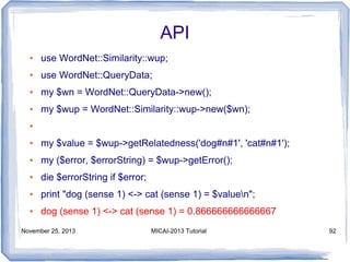 API
●

use WordNet::Similarity::wup;

●

use WordNet::QueryData;

●

my $wn = WordNet::QueryData->new();

●

my $wup = WordNet::Similarity::wup->new($wn);

●

●

my $value = $wup->getRelatedness('dog#n#1', 'cat#n#1');

●

my ($error, $errorString) = $wup->getError();

●

die $errorString if $error;

●

print "dog (sense 1) <-> cat (sense 1) = $valuen";

●

dog (sense 1) <-> cat (sense 1) = 0.866666666666667

November 25, 2013

MICAI-2013 Tutorial

92

 