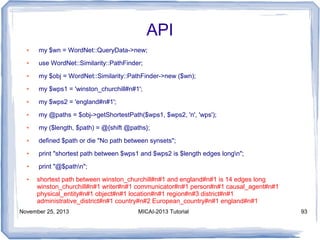 API
●

my $wn = WordNet::QueryData->new;

●

use WordNet::Similarity::PathFinder;

●

my $obj = WordNet::Similarity::PathFinder->new ($wn);

●

my $wps1 = 'winston_churchill#n#1';

●

my $wps2 = 'england#n#1';

●

my @paths = $obj->getShortestPath($wps1, $wps2, 'n', 'wps');

●

my ($length, $path) = @{shift @paths};

●

defined $path or die "No path between synsets";

●

print "shortest path between $wps1 and $wps2 is $length edges longn";

●

print "@$pathn";

●

shortest path between winston_churchill#n#1 and england#n#1 is 14 edges long
winston_churchill#n#1 writer#n#1 communicator#n#1 person#n#1 causal_agent#n#1
physical_entity#n#1 object#n#1 location#n#1 region#n#3 district#n#1
administrative_district#n#1 country#n#2 European_country#n#1 england#n#1

November 25, 2013

MICAI-2013 Tutorial

93

 