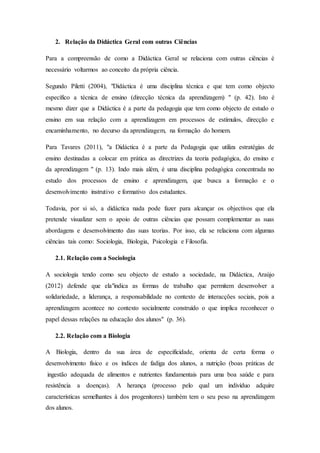 2. Relação da Didáctica Geral com outras Ciências
Para a compreensão de como a Didáctica Geral se relaciona com outras ciências é
necessário voltarmos ao conceito da própria ciência.
Segundo Piletti (2004), "Didáctica é uma disciplina técnica e que tem como objecto
específico a técnica de ensino (direcção técnica da aprendizagem) " (p. 42). Isto é
mesmo dizer que a Didáctica é a parte da pedagogia que tem como objecto de estudo o
ensino em sua relação com a aprendizagem em processos de estímulos, direcção e
encaminhamento, no decurso da aprendizagem, na formação do homem.
Para Tavares (2011), "a Didáctica é a parte da Pedagogia que utiliza estratégias de
ensino destinadas a colocar em prática as directrizes da teoria pedagógica, do ensino e
da aprendizagem " (p. 13). Indo mais além, é uma disciplina pedagógica concentrada no
estudo dos processos de ensino e aprendizagem, que busca a formação e o
desenvolvimento instrutivo e formativo dos estudantes.
Todavia, por si só, a didáctica nada pode fazer para alcançar os objectivos que ela
pretende visualizar sem o apoio de outras ciências que possam complementar as suas
abordagens e desenvolvimento das suas teorias. Por isso, ela se relaciona com algumas
ciências tais como: Sociologia, Biologia, Psicologia e Filosofia.
2.1. Relação com a Sociologia
A sociologia tendo como seu objecto de estudo a sociedade, na Didáctica, Araújo
(2012) defende que ela"indica as formas de trabalho que permitem desenvolver a
solidariedade, a liderança, a responsabilidade no contexto de interacções sociais, pois a
aprendizagem acontece no contexto socialmente construído o que implica reconhecer o
papel dessas relações na educação dos alunos" (p. 36).
2.2. Relação com a Biologia
A Biologia, dentro da sua área de especificidade, orienta de certa forma o
desenvolvimento físico e os índices de fadiga dos alunos, a nutrição (boas práticas de
ingestão adequada de alimentos e nutrientes fundamentais para uma boa saúde e para
resistência a doenças). A herança (processo pelo qual um indivíduo adquire
características semelhantes à dos progenitores) também tem o seu peso na aprendizagem
dos alunos.
 
