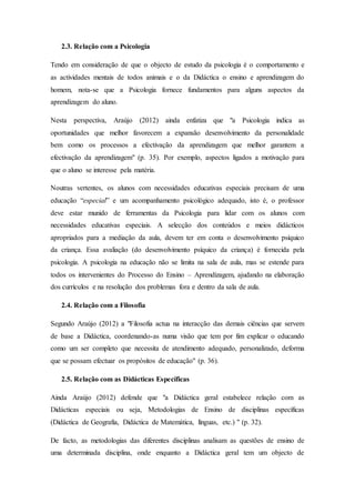 2.3. Relação com a Psicologia
Tendo em consideração de que o objecto de estudo da psicologia é o comportamento e
as actividades mentais de todos animais e o da Didáctica o ensino e aprendizagem do
homem, nota-se que a Psicologia fornece fundamentos para alguns aspectos da
aprendizagem do aluno.
Nesta perspectiva, Araújo (2012) ainda enfatiza que "a Psicologia indica as
oportunidades que melhor favorecem a expansão desenvolvimento da personalidade
bem como os processos a efectivação da aprendizagem que melhor garantem a
efectivação da aprendizagem" (p. 35). Por exemplo, aspectos ligados a motivação para
que o aluno se interesse pela matéria.
Noutras vertentes, os alunos com necessidades educativas especiais precisam de uma
educação “especial” e um acompanhamento psicológico adequado, isto é, o professor
deve estar munido de ferramentas da Psicologia para lidar com os alunos com
necessidades educativas especiais. A selecção dos conteúdos e meios didácticos
apropriados para a mediação da aula, devem ter em conta o desenvolvimento psíquico
da criança. Essa avaliação (do desenvolvimento psíquico da criança) é fornecida pela
psicologia. A psicologia na educação não se limita na sala de aula, mas se estende para
todos os intervenientes do Processo do Ensino – Aprendizagem, ajudando na elaboração
dos currículos e na resolução dos problemas fora e dentro da sala de aula.
2.4. Relação com a Filosofia
Segundo Araújo (2012) a "Filosofia actua na interacção das demais ciências que servem
de base a Didáctica, coordenando-as numa visão que tem por fim explicar o educando
como um ser completo que necessita de atendimento adequado, personalizado, deforma
que se possam efectuar os propósitos de educação" (p. 36).
2.5. Relação com as Didácticas Específicas
Ainda Araújo (2012) defende que "a Didáctica geral estabelece relação com as
Didácticas especiais ou seja, Metodologias de Ensino de disciplinas específicas
(Didáctica de Geografia, Didáctica de Matemática, línguas, etc.) " (p. 32).
De facto, as metodologias das diferentes disciplinas analisam as questões de ensino de
uma determinada disciplina, onde enquanto a Didáctica geral tem um objecto de
 