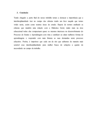 3. Conclusão
Tendo chegado a parte final do nosso trabalho temos a destacar a importância que a
interdisciplinaridade traz no campo das ciências tendo um foco naquilo que temos
vivido nesta, assim como noutras áreas de estudo. Depois de termos analisado as
ciências que mantêm uma relação com a Didáctica Geral, muito mais na área
educacional todas elas compactuam quase os mesmos interesses no desenvolvimento do
Processo de Ensino e Aprendizagem com vista a satisfazer ao aluno melhores formas de
aprendizagens e responder com mais firmeza as suas demandas neste processo
educativo. Porém, é imperioso que cada um de nós que saibamos de maneira mais
sensível essa interdisciplinaridade para melhor busca de soluções a quanto da
necessidade no campo de trabalho.
 