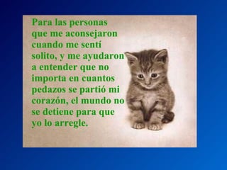 Para las personas que me aconsejaron cuando me sentí solito, y me ayudaron a entender que no importa en cuantos pedazos se partió mi corazón, el mundo no se detiene para que yo lo arregle. 