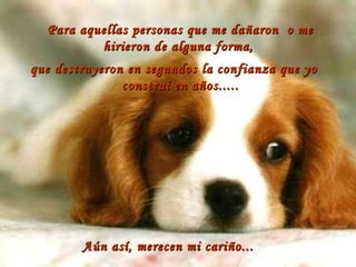 Para aquellas personas que me dañaron  o me hirieron de alguna forma,  que destruyeron en segundos la confianza que yo construí en años..... Aún así, merecen mi cariño... 