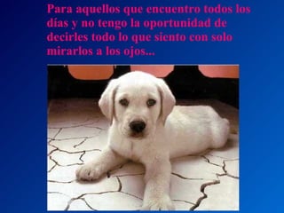 Para aquellos que encuentro todos los días y no tengo la oportunidad de decirles todo lo que siento con solo mirarlos a los ojos... 