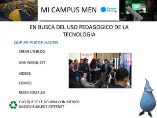 MI CAMPUS MEN

      EN BUSCA DEL USO PEDAGOGICO DE LA
                 TECNOLOGIA
QUE SE PUEDE HACER

 CREAR UN BLOG

 UNA WEBQUEST

 VIDEOS

 COMICS

 REDES SOCIALES

 Y LO QUE SE LE OCURRA CON MEDIOS
 AUDIOVISUALES E INTERNET
 