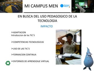 MI CAMPUS MEN

      EN BUSCA DEL USO PEDAGOGICO DE LA
                 TECNOLOGIA
                            IMPACTO
ADAPTACION
Introduccion de las TIC´S

COMPETENCIAS TECNOLOGICAS

USO DE LAS TIC´S

FORMACION CONTINUA

ENTORNOS DE APRENDIZAJE VIRTUAL
 