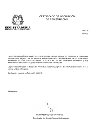 09:19:06
CERTIFICADO DE INSCRIPCIÓN
DE REGISTRO CIVIL
Hoja 1 de 1
Atentamente:
La REGISTRADURÍA NACIONAL DEL ESTADO CIVIL certifica que una vez consultado el Sistema de
Información de Registro Civil, MICANQUER AREVALO BRIGITH ESTEFANIA tiene inscrito su nacimiento
en la oficina NOTARIA 2 IPIALES - NARIÑO el 28 DE JUNIO DE 2001 con el serial 0033600009 y Nuip
Alfanúmerico M4F0250617 cuyo equivalente numérico es 1004580349.
La presente certificación es de carácter informativo, no constituye prueba del estado civil del inscrito ni de la
validez jurídica del registro.
Certificación expedida en Febrero 27 del 2018.
NEIRO ALONSO COY CARRASCO
Coordinador del Servicio Nacional de Inscripción
 