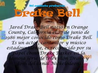 Mi cantate preferido



   Drake Bell
  Jared Drake Bell nació en Orange
  County, California el 27 de junio de
1986 mejor conocido como Drake Bell.
   Es un actor, cantautor y músico
 estadounidense, es reconocido por su
    papel como Drake Parker en la
  famosa serie de televisión Drake y
      Josh del canal Nickelodeon.
 