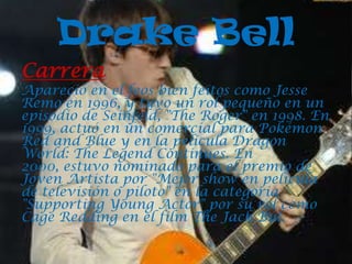 Drake Bell
Carrera
Apareció en el feos bien feitos como Jesse
Remo en 1996, y tuvo un rol pequeño en un
episodio de Seinfeld, "The Roger" en 1998. En
1999, actuó en un comercial para Pokémon
Red and Blue y en la película Dragon
World: The Legend Continues. En
2000, estuvo nominado para el premio de
Joven Artista por "Mejor show en película
de televisión o piloto" en la categoría
"Supporting Young Actor" por su rol como
Cage Redding en el film The Jack Bul.
 