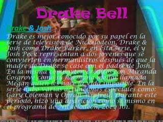 Drake Bell
Drake & Josh
Drake es mejor conocido por su papel en la
serie de televisión de Nickelodeon, Drake &
Josh como Drake Parker, en esta serie, él y
Josh Peck representan a dos jóvenes que se
convierten en hermanastros después de que la
madre de Drake se case con el padre de Josh.
En la misma comparten créditos con Miranda
Cosgrove como su hermana menor llamada
Megan quien les hace la vida imposible. En la
serie hubo varias actuaciones especiales como:
Gary Coleman y Oprah Winfrey. Durante este
período, hizo una aparición como sí mismo en
el programa de Nickelodeon, Zoey 101.
 
