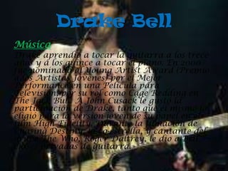 Drake Bell
Música
Drake aprendió a tocar la guitarra a los trece
años y a los quince a tocar el piano. En 2000
fue nominado al Young Artist Award (Premio
a los Artistas Jóvenes) por el Mejor
Performance en una Película para
Televisión, por su rol como Cage Redding en
The Jack Bull. A John Cusack le gustó la
participación de Drake, tanto que él mismo lo
eligió para la versión joven de su papel en el
film High Fidelity. Durante la filmación de
Chasing Destiny, la co-estrella, y cantante del
grupo The Who, Roger Daltrey, le dio a Bell
clases privadas de guitarra.
 