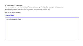 1 . Create your own blog
You learnt how to buy a domain, install WordPress and create a blog. This is the first step to your online presence.
Based on the guidelines in the module on blog creation, setup and create your own blog.
Add the link for your blog here.
http://myblogshub.in/
Your Answer
 