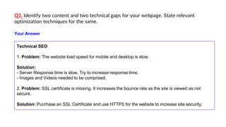 Q1. Identify two content and two technical gaps for your webpage. State relevant
optimization techniques for the same.
Technical SEO
1. Problem: The website load speed for mobile and desktop is slow.
Solution:
- Server Response time is slow. Try to increase response time.
- Images and Videos needed to be comprised.
2. Problem: SSL certificate is missing. It increases the bounce rate as the site is viewed as not
secure.
Solution: Purchase an SSL Certificate and use HTTPS for the website to increase site security.
Your Answer
 
