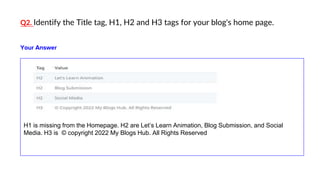 Q2. Identify the Title tag, H1, H2 and H3 tags for your blog's home page.
H1 is missing from the Homepage. H2 are Let’s Learn Animation, Blog Submission, and Social
Media. H3 is © copyright 2022 My Blogs Hub. All Rights Reserved
Your Answer
 