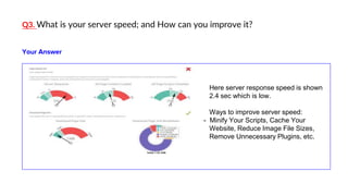Q3. What is your server speed; and How can you improve it?
Here server response speed is shown
2.4 sec which is low.
Ways to improve server speed:
- Minify Your Scripts, Cache Your
Website, Reduce Image File Sizes,
Remove Unnecessary Plugins, etc.
Your Answer
 