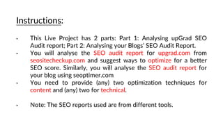 Instructions:
• This Live Project has 2 parts: Part 1: Analysing upGrad SEO
Audit report; Part 2: Analysing your Blogs’ SEO Audit Report.
• You will analyse the SEO audit report for upgrad.com from
seositecheckup.com and suggest ways to optimize for a better
SEO score. Similarly, you will analyse the SEO audit report for
your blog using seoptimer.com
• You need to provide (any) two optimization techniques for
content and (any) two for technical.
• Note: The SEO reports used are from different tools.
 