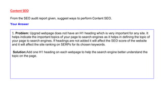 Content SEO
From the SEO audit report given, suggest ways to perform Content SEO.
1. Problem: Upgrad webpage does not have an H1 heading which is very important for any site. It
helps indicate the important topics of your page to search engines as it helps in defining the topic of
your page to search engines. If headings are not added it will affect the SEO score of the website
and it will affect the site ranking on SERPs for its chosen keywords.
Solution:Add one H1 heading on each webpage to help the search engine better understand the
topic on the page.
Your Answer
 