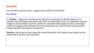 Content SEO
From the SEO audit report given, suggest ways to perform Content SEO.
2. Problem: Images are not optimized as Upgrad is not using alt text, Not all images are not
properly sized and display dimensions that match the natural aspect ratio. It is important to optimize
images as alt text makes it easier for crawlers to understand what images are about. And images
need to be properly sized and match the natural aspect ratio so it will not hinder user experience.
Images also affect site speed if not optimized.
Solution: Add alt text for each image with relevant keywords. And properly chose image size and
aspect ratio to enhance user experience.
Your Answer
 
