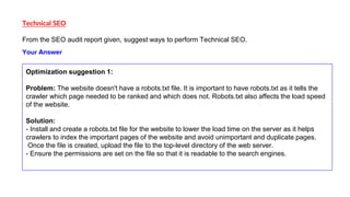 Technical SEO
From the SEO audit report given, suggest ways to perform Technical SEO.
Optimization suggestion 1:
Problem: The website doesn't have a robots.txt file. It is important to have robots.txt as it tells the
crawler which page needed to be ranked and which does not. Robots.txt also affects the load speed
of the website.
Solution:
- Install and create a robots.txt file for the website to lower the load time on the server as it helps
crawlers to index the important pages of the website and avoid unimportant and duplicate pages.
Once the file is created, upload the file to the top-level directory of the web server.
- Ensure the permissions are set on the file so that it is readable to the search engines.
Your Answer
 
