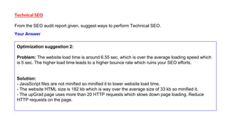 Technical SEO
From the SEO audit report given, suggest ways to perform Technical SEO.
Optimization suggestion 2:
Problem: The website load time is around 6.55 sec, which is over the average loading speed which
is 5 sec. The higher load time leads to a higher bounce rate which ruins your SEO efforts.
Solution:
- JavaScript files are not minified so minified it to lower website load time.
- The website HTML size is 182 kb which is way over the average size of 33 kb so minified it.
- The upGrad page uses more than 20 HTTP requests which slows down page loading. Reduce
HTTP requests on the page.
Your Answer
 