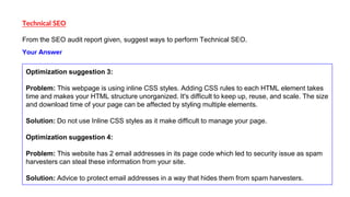 Technical SEO
From the SEO audit report given, suggest ways to perform Technical SEO.
Optimization suggestion 3:
Problem: This webpage is using inline CSS styles. Adding CSS rules to each HTML element takes
time and makes your HTML structure unorganized. It's difficult to keep up, reuse, and scale. The size
and download time of your page can be affected by styling multiple elements.
Solution: Do not use Inline CSS styles as it make difficult to manage your page.
Optimization suggestion 4:
Problem: This website has 2 email addresses in its page code which led to security issue as spam
harvesters can steal these information from your site.
Solution: Advice to protect email addresses in a way that hides them from spam harvesters.
Your Answer
 