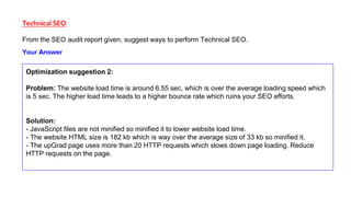 Technical SEO
From the SEO audit report given, suggest ways to perform Technical SEO.
Optimization suggestion 2:
Problem: ...