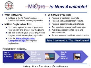is Now Available!








What is MiCare?
MiCare is the Air Force’s online
confidential secure messaging service

MiCare Registration Tips




You must register in person to validate
your identity and protect your health info
Be sure to check your SPAM or junk box
for your e-mail to complete registration

Use the MiCare Registration
Completion Steps to complete
registration

With MiCare you can:


Request prescription renewals



Receive test and laboratory results



Request appointments and referrals



Ask questions to your healthcare team



Avoid unnecessary office visits and
telephone calls



Access valuable health information online

Take Command of Your Healthcare!

Registration Is Easy…
Step 1:
Register
in Person

Step 2:
Check your
e-mail
to complete
registration

Step 3:
Start
Using
MiCare!!

Integrity - Service - Excellence

1

 