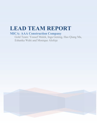 LEAD TEAM REPORT<br />MICA: AAA Construction Company<br />Gold Team: Yousef Malek, Inga Gening, Hao Qiang Ma, Eshanka Wahi and Monique Alofoje<br />Table of Contents<br />Executive Summary………………………………………………………………….3<br />MICA Debate Format………………………………………………………………..4<br />Instructions…………………………………………………………………………...5<br />Analysis of Group reports……………………………………………………………6<br />Yellow Team…………………………………………………………………………6<br />Green Team………………………………………………………………………….7<br />Blue Team……………………………………………………………………………8<br />Feedback to the Lead Team………………………………………………………….9<br />About the Lead Team Process……………………………………………………….9<br />Post-Debate Report………………………………………………………………….10<br />Suggestions for next Lead Team……………………………………………………11<br />Executive Summary<br />This report contains the pre-debate and post-debate evaluation of the MICA session held on the 9th of March 2010.<br />The first section is the debate format justification. As the lead team we decided a roundtable discussion will stimulate participation and highlight the main arguments of the case. As a team we also decided the lead team will present the main issues and recommendations of the individual teams, instead of having each team present their issues and recommendations. This was to have the main focus on the debate rather than presentations. These instructions on how the debate would be conducted will be shown in this report. The instructions were emailed to the groups prior to the debate. <br />The second section contains the pre-debate analysis of the individual team reports. All reports were detailed showing issues and recommendations to each issue.<br />The third section is the post debate analysis highlighting the key arguments from the debate. Finally, the MICA process is analysed. Both positive points and suggested improvements of the process are given by other teams and Ed. <br />. <br />MICA DEBATE FORMAT<br />Justification<br />The format for the debate was chosen based on the case study, to create a boardroom-like atmosphere. Debate questions were used to stimulate discussion between the teams. <br />We decide to slightly change the format of the MICA. The pervious teams had other teams present their issues and recommendation but we felt that by the time teams were done there wasn’t much time left for the debate, and ended up being rushed. We decided to review the different team issues and recommendations, under our time constraints and head straight into the debate. <br />INSTRUCTIONS<br />The following instructions are to be e-mailed out to the debate participants before the debate to allow them to familiarise themselves with it. <br />Debate Format for Tuesday, 9th of March, 2010<br />1. Ice breaker<br /> <br />2. Report Presentation<br /> <br />After the Ice Breaker our group (Gold team) will present each team's issues within a short summary. <br />3. Debate:<br />After report presentation, we have selected issues and recommendations from your reports and several extra issues from the case study that will be discussed in the debate that will last for 20 minutes. Every team member will participate in the debate so be prepared.<br />Two members from the Lead Team will be making notes of the questions and answers in order to prepare the final report. The remaining two members will be in charge of monitoring the presentations and the debate.<br />Feedback:<br />At the end of the session, our team members will provide a brief report on participation, points made and the quality of the debate.<br />The debate was designed with the idea of focusing on the major issues and recommendations of the case study. We decided to highlight the conflicting ideas of the different teams and use this as the basis of the debate questions. <br />The lead team will present the major issues and recommendations of the teams. After this, the debate issues will be highlighted and the debate will proceed. <br />Teams<br />Yellow Team: Shawan, Pawan, Maximilian, Daniella, Xenia and Dimitrios<br />Green Team: Shaloo, Sofia, Karan and Eleonora <br />Blue Team: Ali, Djalal, Galina, Haithem<br />ANALYSIS OF GROUP REPORTS<br />YELLOW TEAM<br /> <br />Strengths:<br />,[object Object]