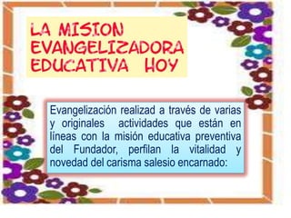 Evangelización realizad a través de varias
y originales actividades que están en
líneas con la misión educativa preventiva
del Fundador, perfilan la vitalidad y
novedad del carisma salesio encarnado: