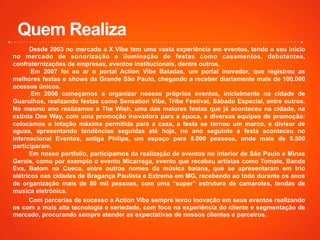 Desde 2003 no mercado a X Vibe tem uma vasta experiência em eventos, tendo o seu inicio
no mercado de sonorização e iluminação de festas como casamentos, debutantes,
confraternizações de empresas, eventos institucionais, dentre outros.
Em 2007 foi ao ar o portal Action Vibe Baladas, um portal inovador, que registrou as
melhores festas e shows da Grande São Paulo, chegando a receber diariamente mais de 100.000
acessos únicos.
Em 2008 começamos a organizar nossos próprios eventos, inicialmente na cidade de
Guarulhos, realizando festas como Sensation Vibe, Tribe Festival, Sábado Especial, entre outros.
No mesmo ano realizamos a The Wish, uma das maiores festas que já aconteceu na cidade, na
extinta One Way, com uma promoção inovadora para a época, e diversas equipes de promoção:
colocamos a lotação máxima permitida para a casa, a festa se tornou um marco, e divisor de
aguas, apresentando tendências seguidas até hoje, no ano seguinte a festa aconteceu no
Internacional Eventos, antiga Philips, um espaço para 8.000 pessoas, onde mais de 5.500
participaram.
Em nosso portfolio, participamos da realização de eventos no interior de São Paulo e Minas
Gerais, como por exemplo o evento Micarrega, evento que recebeu artistas como Tomate, Banda
Eva, Batom na Cueca, entre outros nomes da música baiana, que se apresentaram em trio
elétricos nas cidades de Bragança Paulista e Extrema em MG, recebendo ao todo durante os anos
de organização mais de 80 mil pessoas, com uma “super” estrutura de camarotes, tendas de
musica eletrônica.
Com parcerias de sucesso a Action Vibe sempre levou inovação em seus eventos realizando
os com a mais alta tecnologia e seriedade, com foco na experiência do cliente e segmentação de
mercado, procurando sempre atender as expectativas de nossos clientes e parceiros.
Quem Realiza
 