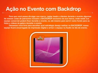 Ação no Evento com Backdrop
Para que você possa divulgar sua marca, captar leads e clientes durante o evento algumas
de nossas cotas de patrocínio incluem o BACKDROP exclusivo da sua marca, onde neste sua
equipe comercial poderá ficar durante o evento, ou até mesmo para servir como fundo para as
fotos e vídeos da galera durante o evento.
Deixamos você livre para escolher qual estratégia deseja realizar no BACKDROP, nossa
equipe ficará encarregada da impressão digital e armar o espaço na Áudio no dia do evento.
 