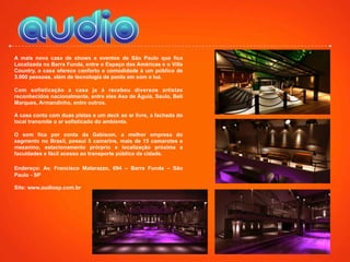 A mais nova casa de shows e eventos de São Paulo que fica
Localizada na Barra Funda, entre o Espaço das Américas e o Villa
Country, a casa oferece conforto e comodidade à um público de
3.000 pessoas, além de tecnologia de ponta em som e luz.
Com sofisticação a casa ja á recebeu diversos artistas
reconhecidos nacionalmente, entre eles Asa de Águia, Saulo, Bell
Marques, Armandinho, entre outros.
A casa conta com duas pistas e um deck ao ar livre, a fachada do
local transmite o ar sofisticado do ambiente.
O som fica por conta da Gabisom, a melhor empresa do
segmento no Brasil, possui 5 camarins, mais de 15 camarotes e
mezanino, estacionamento prórprio e localização próxima a
faculdades e fácil acesso ao transporte público da cidade.
Endereço: Av. Francisco Matarazzo, 694 – Barra Funda – São
Paulo - SP
Site: www.audiosp.com.br
 