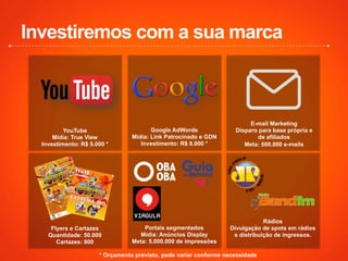 Investiremos com a sua marca
YouTube
Mídia: True View
Investimento: R$ 5.000 *
Google AdWords
Mídia: Link Patrocinado e GDN
Investimento: R$ 8.000 *
E-mail Marketing
Disparo para base própria e
de afiliados
Meta: 500.000 e-mails
* Orçamento previsto, pode variar conforme necessidade
Flyers e Cartazes
Quantidade: 50.000
Cartazes: 800
Portais segmentados
Mídia: Anúncios Display
Meta: 5.000.000 de impressões
Rádios
Divulgação de spots em rádios
e distribuição de ingressos.
 