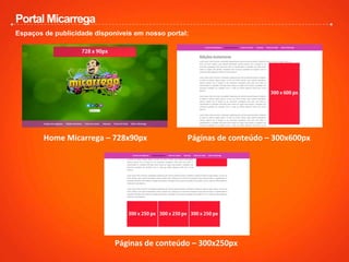 Portal Micarrega
Espaços de publicidade disponiveis em nosso portal:
Home	
  Micarrega	
  –	
  728x90px	
   Páginas	
  de	
  conteúdo	
  –	
  300x600px	
  
Páginas	
  de	
  conteúdo	
  –	
  300x250px	
  
 