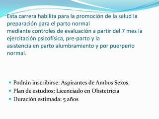 Esta carrera habilita para la promoción de la salud la preparación para el parto normal mediante controles de evaluación a partir del 7 mes la ejercitación psicofísica, pre-parto y la asistencia en parto alumbramiento y por puerperio normal. Podrán inscribirse: Aspirantes de Ambos Sexos.  Plan de estudios: Licenciado en Obstetricia Duración estimada: 5 años 