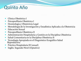 Quinto Año  Clínica Obstétrica I Psicoprofilaxis Obstétrica I  Deontología y Obstetricia Legal    Metodología de la Investigación y Estadística Aplicada a la Obstetricia  Educación Sexual Psicoprofilaxis Obstétrica II  Administración Hospitalaria y Gestión en la Disciplina Obstétrica    Salud Comunitaria en la Disciplina Obstétrica II  Tecnología Apropiada en el Diagnóstico Ecográfico Salud Reproductiva  Práctica Hospitalaria III (anual)  Inglés. Segundo Nivel (Optativo)