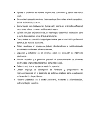 Ejercer la profesión de manera responsable como ética y dentro del marco
legal.
Asumir las implicaciones de su desempeño profesional en el entorno político,
social, económico y cultural.
Comunicarse con efectividad en forma oral y escrita en el ámbito profesional
tanto en su idioma como en un idioma extranjero.
Ejercer actitudes emprendedoras, de liderazgo y desarrollar habilidades para
la toma de decisiones en su ámbito profesional.
Comprometer su formación integral permanente y de actualización profesional
continua, de manera autónoma.
Dirigir y participar en equipos de trabajo interdisciplinario y multidisciplinario
en contextos nacionales e internacionales.
Capacitar y actualizar en las diversas áreas de aplicación de ingeniería
electrónica.
Simular modelos que permitan, predecir el comportamiento de sistemas
electrónicos empleando plataformas computacionales.
Seleccionar y operar equipo de medición y prueba.
Utilizar   lenguaje   de   descripción   de   hardware    y   programación     de
microcontroladores en el desarrollo de sistemas digitales para su aplicación
en la resolución de problemas.
Resolver problemas en el sector productivo, mediante la automatización,
instrumentación y control.
 