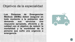 Los Sistemas de Emergencias
Médicas (SEMs) deben asegurar en
todo momento a la población que
demanda sus servicios una
respuesta apropiada, eﬁciente y de
calidad con el objetivo de reducir la
mortalidad y la morbilidad de la
persona que sufre una urgencia o
emergencia.
 