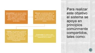 Accesibilidad: Los recursos deben
de estar accesibles desde cualquier
lugar y en cualquier momento,
deben responder a criterios de
disponibilidad y diversidad en
relación con las particularidades
territoriales.
Eﬁcacia: Los servicios deben de
tener un funcionamiento que
permita una reducción máxima del
tiempo de reacción y atención. En
una emergencia un elemento
determinante en la evolución de la
misma.
Calidad: Las acciones y prácticas
realizadas deben de adaptarse a
cada situación, corresponderse con
las recomendaciones clínicas
(protocolos), maximizar la
posibilidad de super vivencia así
como evitar las complicaciones
consiguientes.
Continuidad: El sistema debe
permitir la integración de todos los
eslabones de la cadena
 