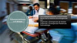 Subespecialidades
que abarca
 Las subespecialidades comprendidas
dentro de la medicina de emergencias
son:
Urgencias y Emergercias de Adultos
Urgencias y Emergercias Pediatricas
Caumatologia
 