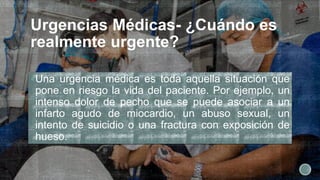 Urgencias Médicas- ¿Cuándo es
realmente urgente?
Una urgencia médica es toda aquella situación que
pone en riesgo la vida del paciente. Por ejemplo, un
intenso dolor de pecho que se puede asociar a un
infarto agudo de miocardio, un abuso sexual, un
intento de suicidio o una fractura con exposición de
hueso.
 
