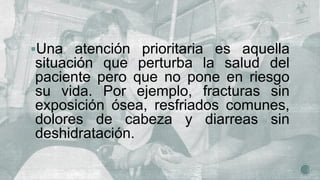 Una atención prioritaria es aquella
situación que perturba la salud del
paciente pero que no pone en riesgo
su vida. Por ejemplo, fracturas sin
exposición ósea, resfriados comunes,
dolores de cabeza y diarreas sin
deshidratación.
 