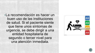 La recomendación es hacer un
buen uso de las instituciones
de salud. Si el paciente siente
que tiene unos síntomas de
urgencia, se debe dirigir a una
entidad hospitalaria de
segundo o tercer nivel para
una atención inmediata.
 