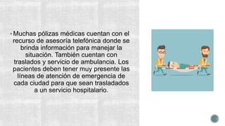 Muchas pólizas médicas cuentan con el
recurso de asesoría telefónica donde se
brinda información para manejar la
situación. También cuentan con
traslados y servicio de ambulancia. Los
pacientes deben tener muy presente las
líneas de atención de emergencia de
cada ciudad para que sean trasladados
a un servicio hospitalario.
 