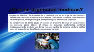  Urgencias Médicas. Especialidad de la medicina que se encarga de toda situación
que requiera una actuación médica inmediata. Tambien es conocida como medicina
de emergencias, emergenciología, emergentología o medicina de urgencias.
 El conocimiento de donde acudir en caso de un problema de salud en casa debe ser
un concepto social básico. El utilizar los servicios asistenciales sanitarios
inadecuadamente produce uno de los mayores gastos del sistema sanitario público
que, por supuesto, es detraído del presupuesto general.
 