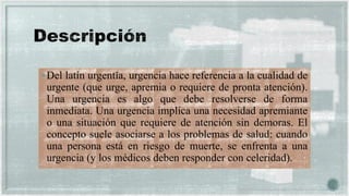 Del latín urgentĭa, urgencia hace referencia a la cualidad de
urgente (que urge, apremia o requiere de pronta atención).
Una urgencia es algo que debe resolverse de forma
inmediata. Una urgencia implica una necesidad apremiante
o una situación que requiere de atención sin demoras. El
concepto suele asociarse a los problemas de salud: cuando
una persona está en riesgo de muerte, se enfrenta a una
urgencia (y los médicos deben responder con celeridad).
 