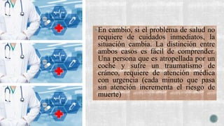 En cambio, si el problema de salud no
requiere de cuidados inmediatos, la
situación cambia. La distinción entre
ambos casos es fácil de comprender.
Una persona que es atropellada por un
coche y sufre un traumatismo de
cráneo, requiere de atención médica
con urgencia (cada minuto que pasa
sin atención incrementa el riesgo de
muerte)
 