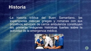 Historia
La historia bíblica del Buen Samaritano, las
experiencias clásicas griegas y romanas con sus
primitivos servicios de carros ambulancia constituyen
las primeras imágenes históricas fuertes sobre la
actividad de la emergencia médica.
 