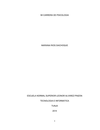 1 
MI CARRERA DE PSICOLOGIA 
MARIANA RIOS SIACHOQUE 
ESCUELA NORMAL SUPERIOR LEONOR ALVAREZ PINZON 
TECNOLOGIA E INFORMATICA 
TUNJA 
2014  